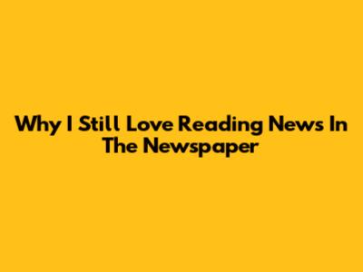 Why I Still Love Reading News In The Newspaper