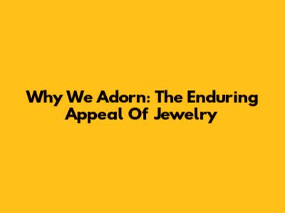 Why We Adorn: The Enduring Appeal Of Jewelry
