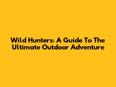 Wild Hunters: A Guide To The Ultimate Outdoor Adventure