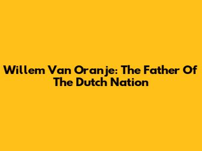Willem Van Oranje: The Father Of The Dutch Nation