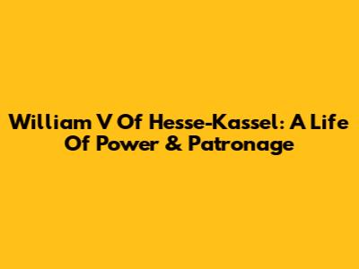 William V Of Hesse-Kassel: A Life Of Power & Patronage