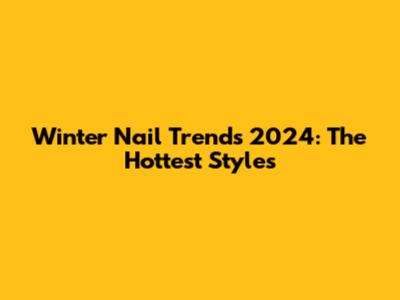 Winter Nail Trends 2024: The Hottest Styles
