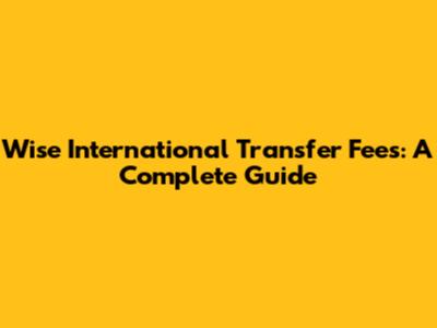 Wise International Transfer Fees: A Complete Guide