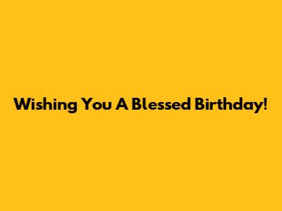 Wishing You A Blessed Birthday!