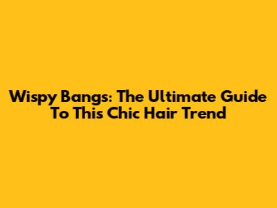 Wispy Bangs: The Ultimate Guide To This Chic Hair Trend
