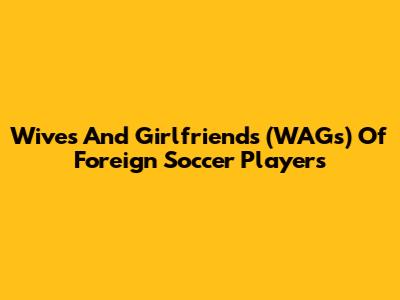 Wives And Girlfriends (WAGs) Of Foreign Soccer Players
