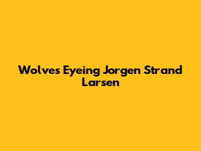Wolves Eyeing Jorgen Strand Larsen