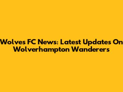 Wolves FC News: Latest Updates On Wolverhampton Wanderers