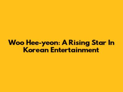 Woo Hee-yeon: A Rising Star In Korean Entertainment