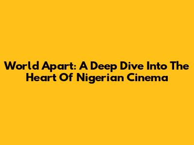 World Apart: A Deep Dive Into The Heart Of Nigerian Cinema