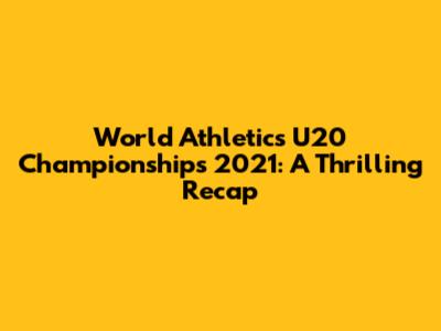 World Athletics U20 Championships 2021: A Thrilling Recap