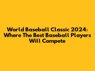 World Baseball Classic 2024: Where The Best Baseball Players Will Compete