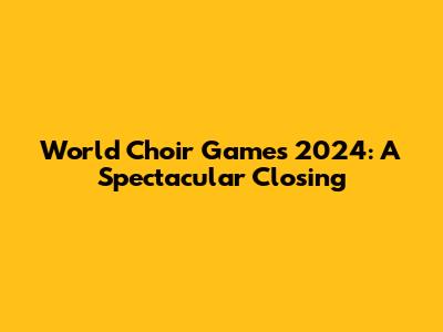 World Choir Games 2024: A Spectacular Closing