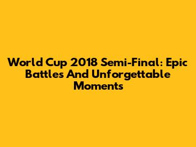 World Cup 2018 Semi-Final: Epic Battles And Unforgettable Moments