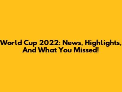 World Cup 2022: News, Highlights, And What You Missed!