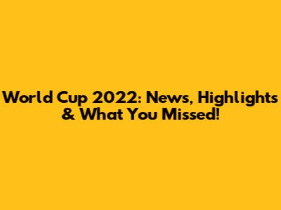 World Cup 2022: News, Highlights & What You Missed!