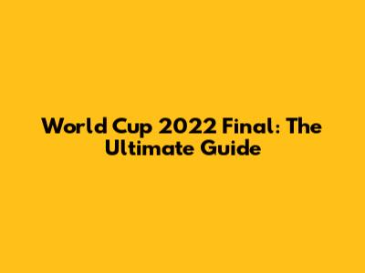 World Cup 2022 Final: The Ultimate Guide