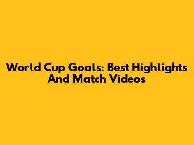 World Cup Goals: Best Highlights And Match Videos