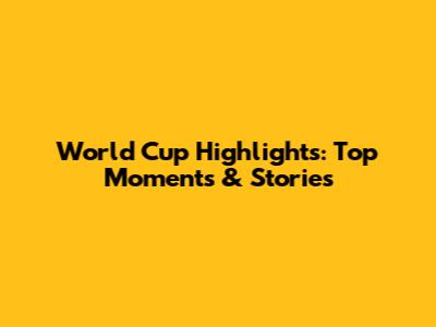 World Cup Highlights: Top Moments & Stories