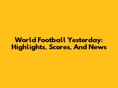 World Football Yesterday: Highlights, Scores, And News