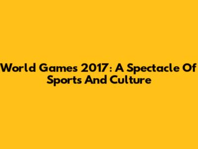 World Games 2017: A Spectacle Of Sports And Culture