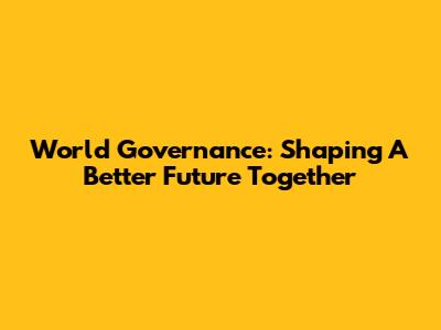 World Governance: Shaping A Better Future Together