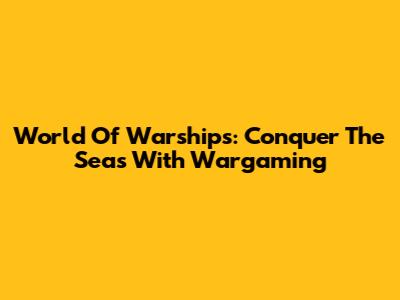 World Of Warships: Conquer The Seas With Wargaming