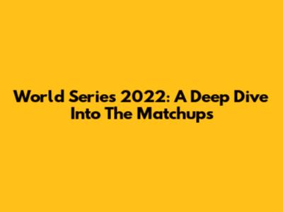 World Series 2022: A Deep Dive Into The Matchups
