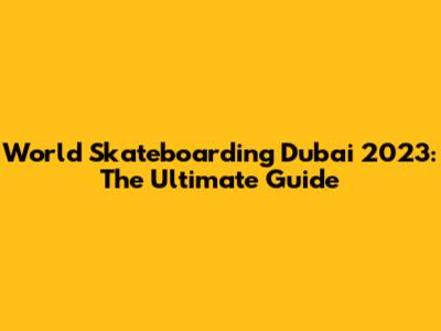 World Skateboarding Dubai 2023: The Ultimate Guide