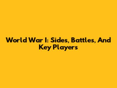 World War I: Sides, Battles, And Key Players