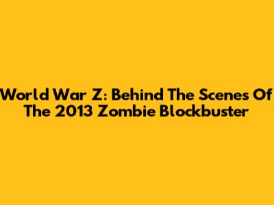 World War Z: Behind The Scenes Of The 2013 Zombie Blockbuster