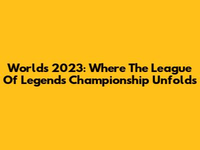 Worlds 2023: Where The League Of Legends Championship Unfolds