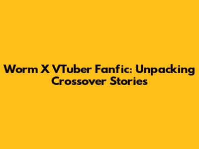 Worm X VTuber Fanfic: Unpacking Crossover Stories