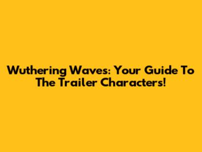 Wuthering Waves: Your Guide To The Trailer Characters!