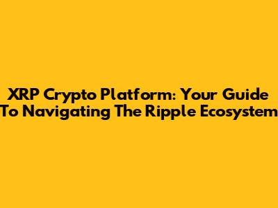 XRP Crypto Platform: Your Guide To Navigating The Ripple Ecosystem