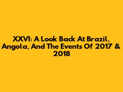 XXVI: A Look Back At Brazil, Angola, And The Events Of 2017 & 2018