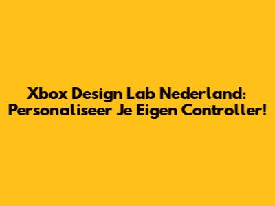 Xbox Design Lab Nederland: Personaliseer Je Eigen Controller!