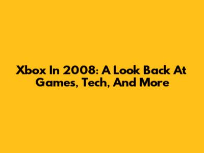 Xbox In 2008: A Look Back At Games, Tech, And More
