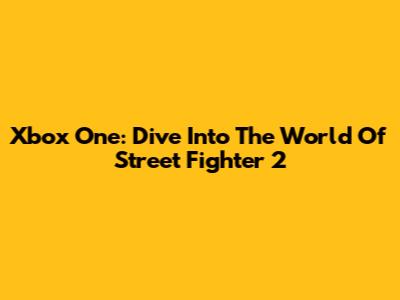 Xbox One: Dive Into The World Of Street Fighter 2