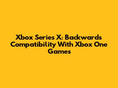 Xbox Series X: Backwards Compatibility With Xbox One Games