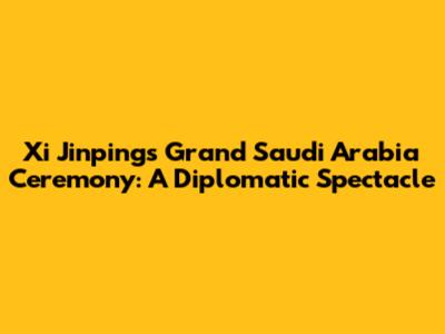 Xi Jinping's Grand Saudi Arabia Ceremony: A Diplomatic Spectacle