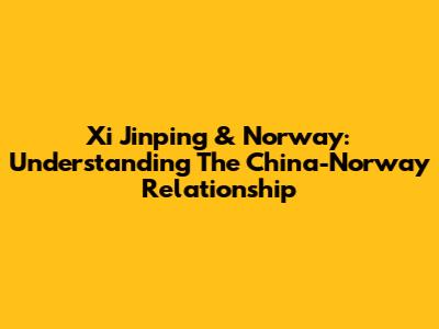 Xi Jinping & Norway: Understanding The China-Norway Relationship