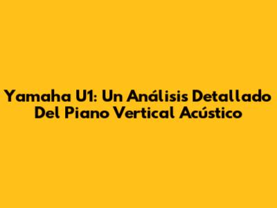 Yamaha U1: Un Análisis Detallado Del Piano Vertical Acústico