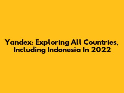 Yandex: Exploring All Countries, Including Indonesia In 2022