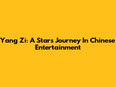 Yang Zi: A Star's Journey In Chinese Entertainment