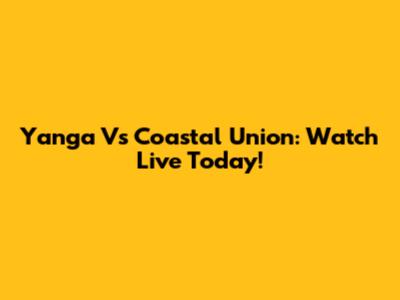 Yanga Vs Coastal Union: Watch Live Today!