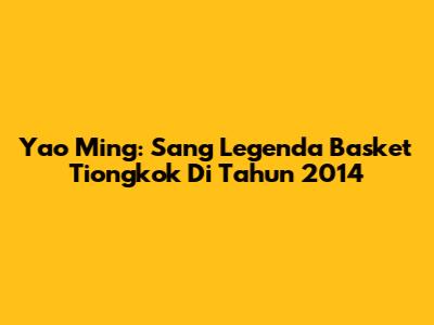 Yao Ming: Sang Legenda Basket Tiongkok Di Tahun 2014