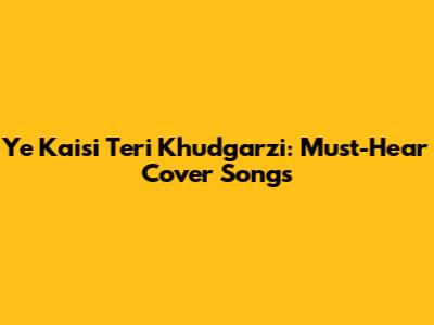 Ye Kaisi Teri Khudgarzi: Must-Hear Cover Songs