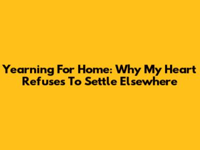 Yearning For Home: Why My Heart Refuses To Settle Elsewhere