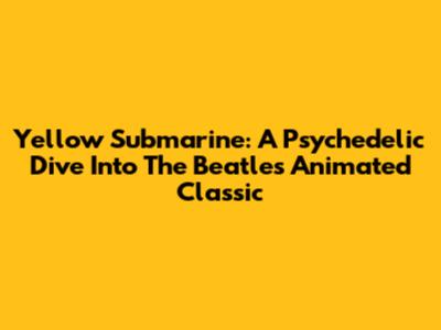 Yellow Submarine: A Psychedelic Dive Into The Beatles' Animated Classic